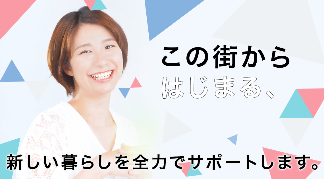この街からはじまる、新しい暮らしを全力でサポートします。